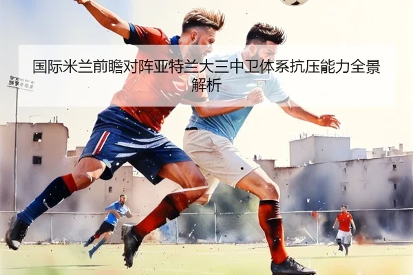 国际米兰前瞻对阵亚特兰大三中卫体系抗压能力全景解析
